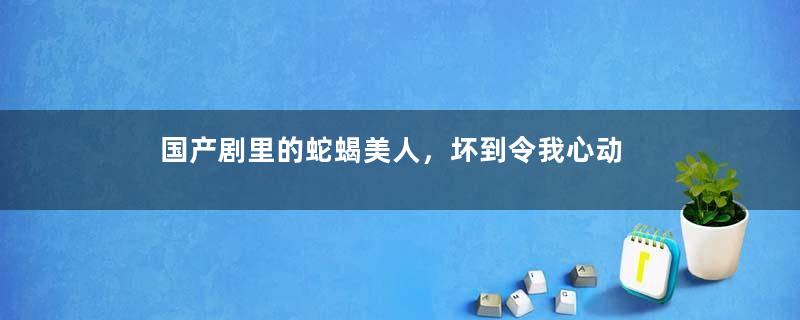 国产剧里的蛇蝎美人，坏到令我心动