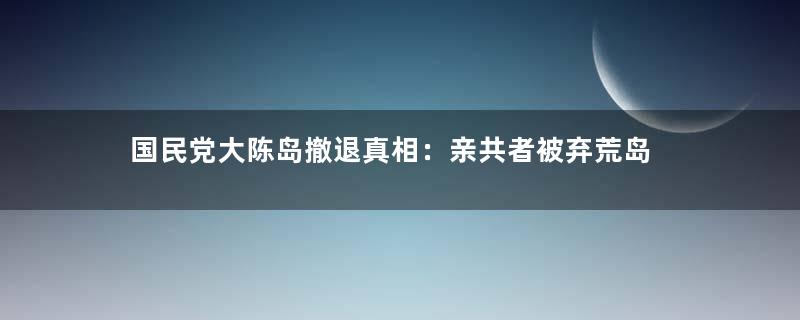 国民党大陈岛撤退真相：亲共者被弃荒岛