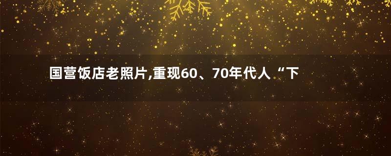 国营饭店老照片,重现60、70年代人“下馆子”记忆