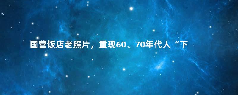 国营饭店老照片，重现60、70年代人“下馆子”记忆