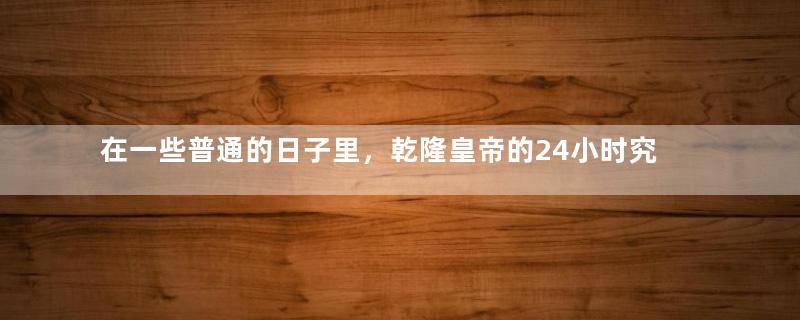 在一些普通的日子里，乾隆皇帝的24小时究竟是怎么过的？