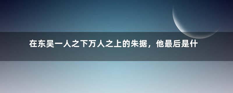 在东吴一人之下万人之上的朱据，他最后是什么结局？