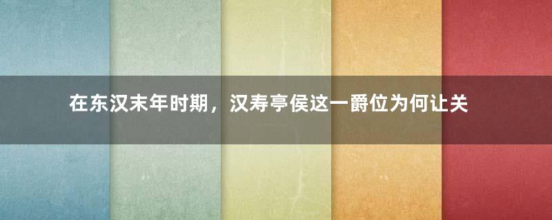 在东汉末年时期，汉寿亭侯这一爵位为何让关羽如此珍视？