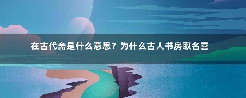 在古代斋是什么意思？为什么古人书房取名喜欢用斋？