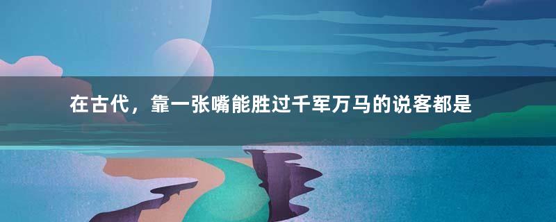 在古代，靠一张嘴能胜过千军万马的说客都是哪些人？