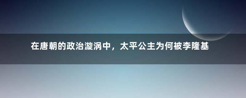 在唐朝的政治漩涡中，太平公主为何被李隆基给赐死了？