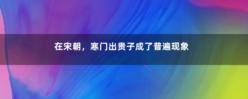 在宋朝，寒门出贵子成了普遍现象