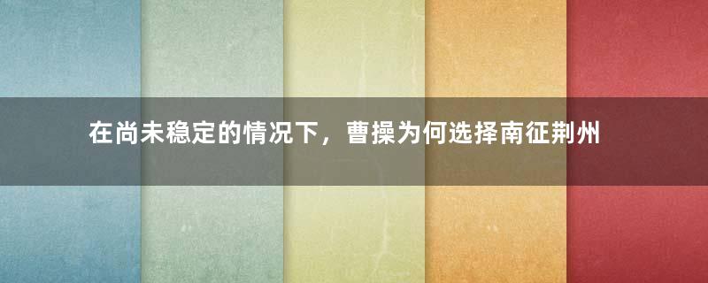 在尚未稳定的情况下，曹操为何选择南征荆州？