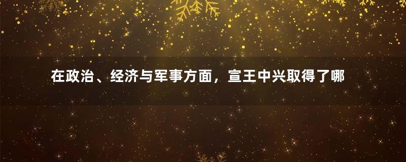 在政治、经济与军事方面，宣王中兴取得了哪些成绩？