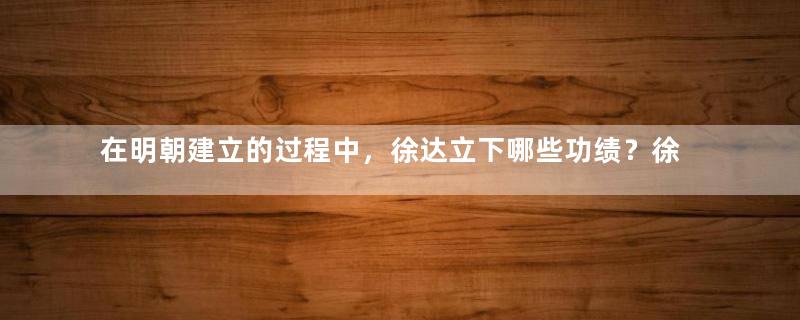 在明朝建立的过程中，徐达立下哪些功绩？徐达的死因是什么？