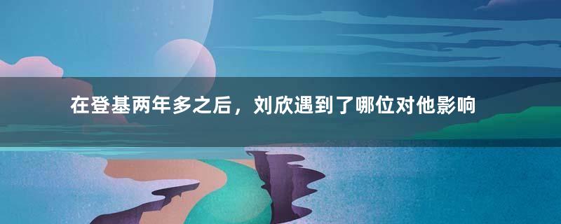 在登基两年多之后，刘欣遇到了哪位对他影响很大的人？