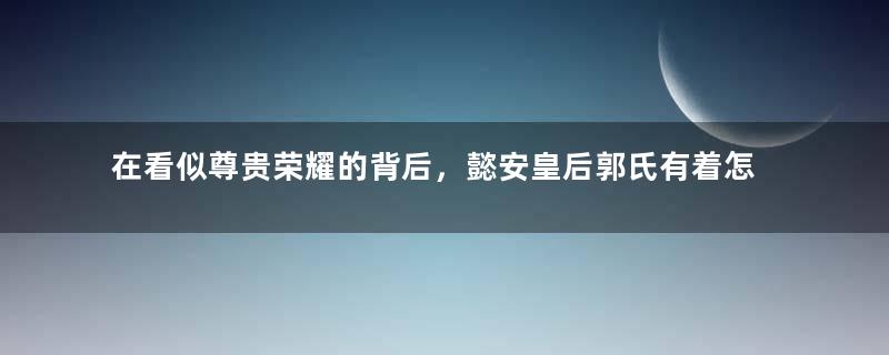 在看似尊贵荣耀的背后，懿安皇后郭氏有着怎样的遗憾？