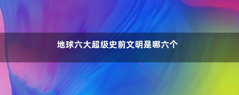 地球六大超级史前文明是哪六个