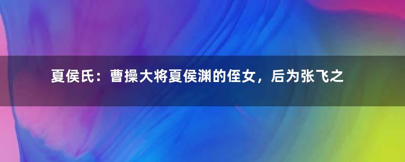 夏侯氏：曹操大将夏侯渊的侄女，后为张飞之妻