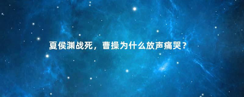 夏侯渊战死，曹操为什么放声痛哭？