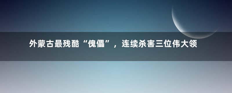 外蒙古最残酷“傀儡”，连续杀害三位伟大领导人，成为民族罪人
