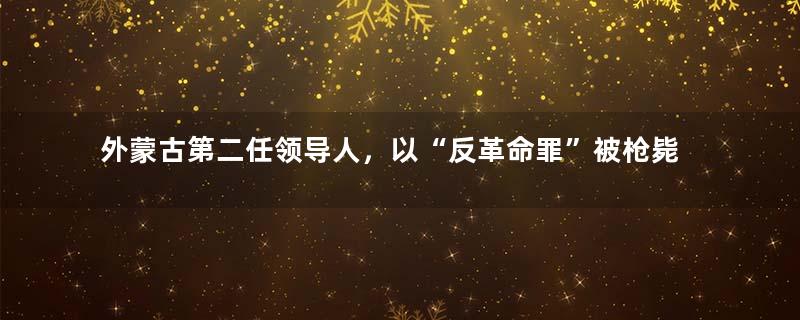 外蒙古第二任领导人，以“反革命罪”被枪毙，却至今备受百姓爱戴