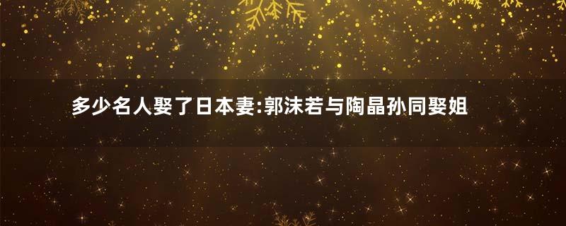 多少名人娶了日本妻:郭沫若与陶晶孙同娶姐妹花