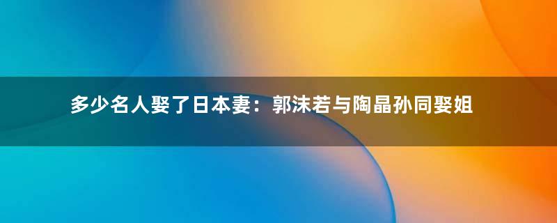 多少名人娶了日本妻：郭沫若与陶晶孙同娶姐妹花