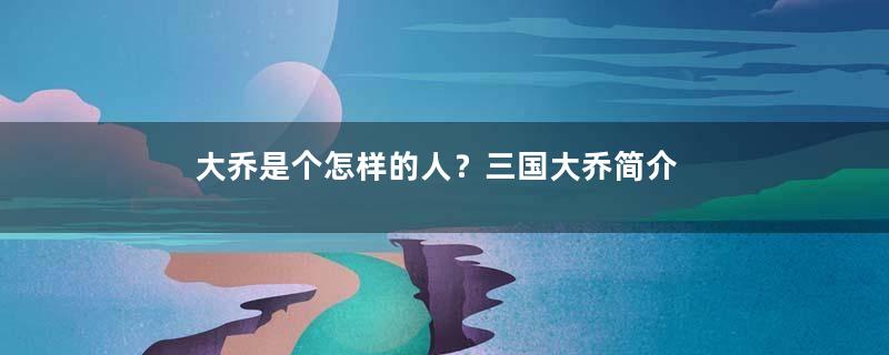 大乔是个怎样的人？三国大乔简介