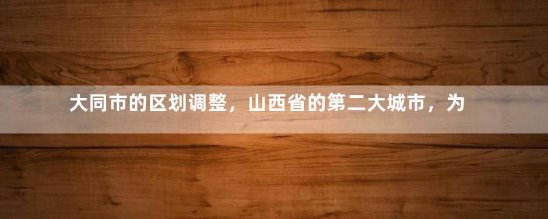大同市的区划调整，山西省的第二大城市，为何有10个区县？