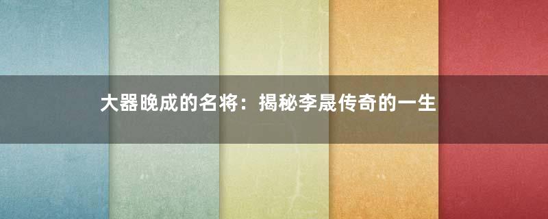 大器晚成的名将：揭秘李晟传奇的一生