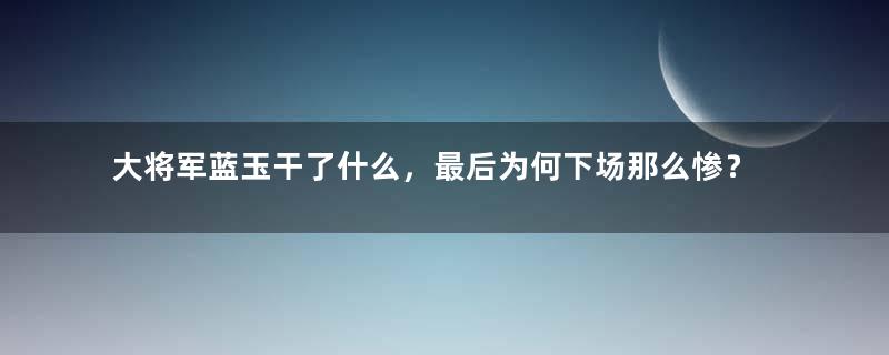 大将军蓝玉干了什么，最后为何下场那么惨？