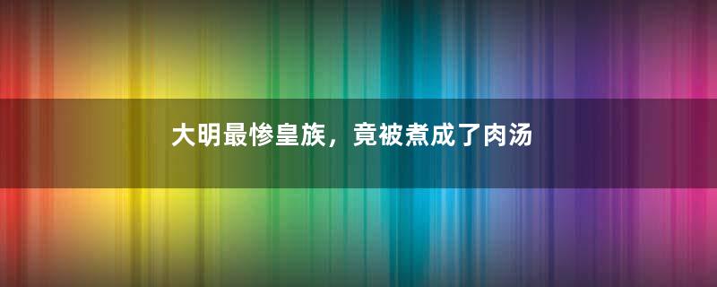 大明最惨皇族，竟被煮成了肉汤