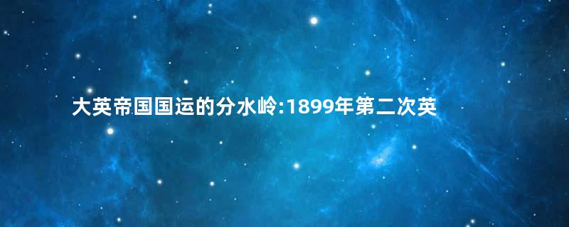 大英帝国国运的分水岭:1899年第二次英布战争