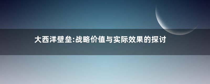 大西洋壁垒:战略价值与实际效果的探讨