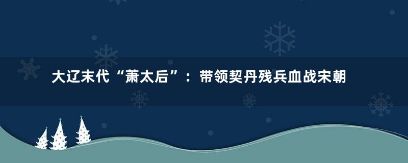 大辽末代“萧太后”：带领契丹残兵血战宋朝精锐