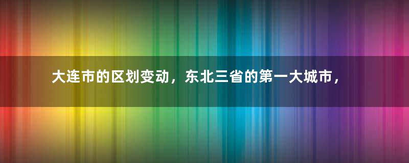 大连市的区划变动，东北三省的第一大城市，为何有10个区县？
