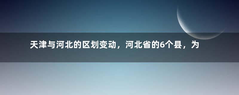 天津与河北的区划变动，河北省的6个县，为何划入了天津市？