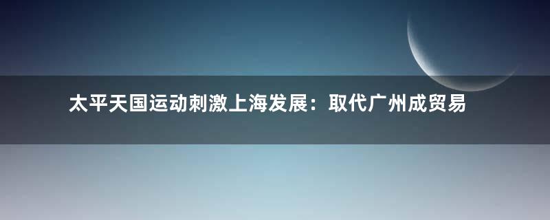 太平天国运动刺激上海发展：取代广州成贸易大港