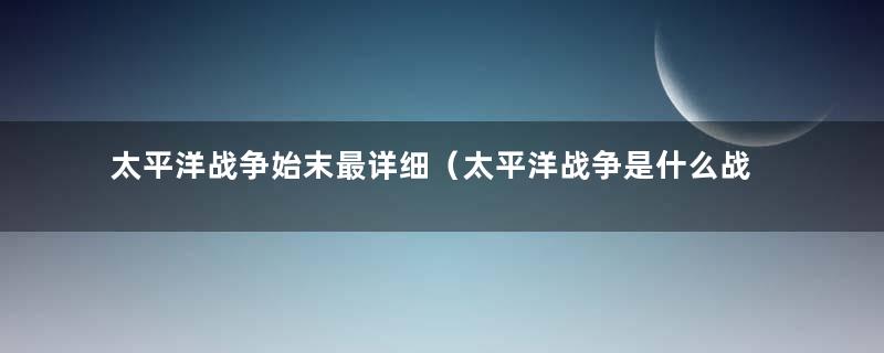 太平洋战争始末最详细（太平洋战争是什么战争）