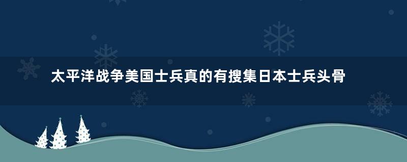 太平洋战争美国士兵真的有搜集日本士兵头骨吗