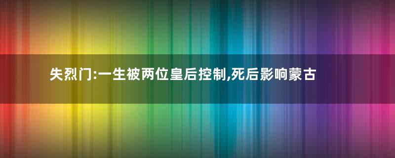 失烈门:一生被两位皇后控制,死后影响蒙古帝国