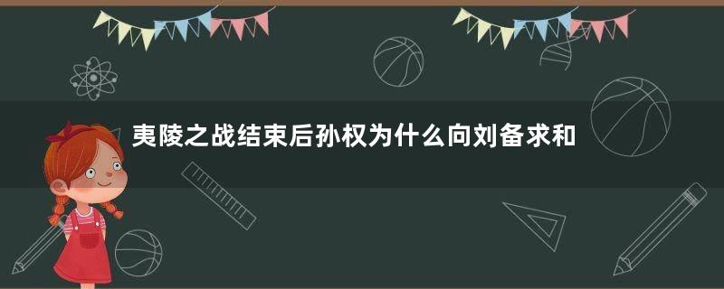 夷陵之战结束后孙权为什么向刘备求和