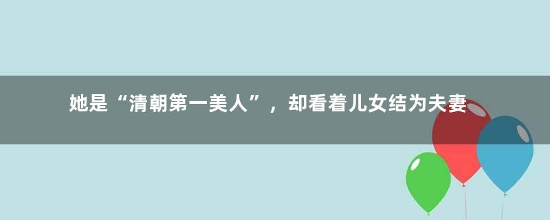 她是“清朝第一美人”，却看着儿女结为夫妻