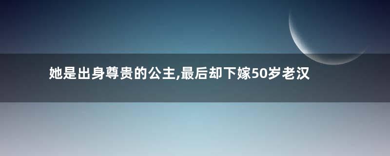 她是出身尊贵的公主,最后却下嫁50岁老汉
