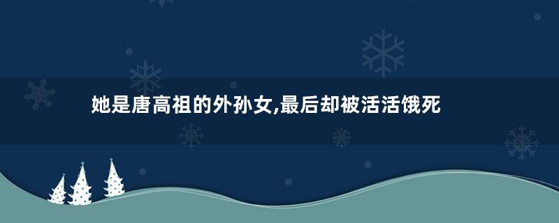 她是唐高祖的外孙女,最后却被活活饿死