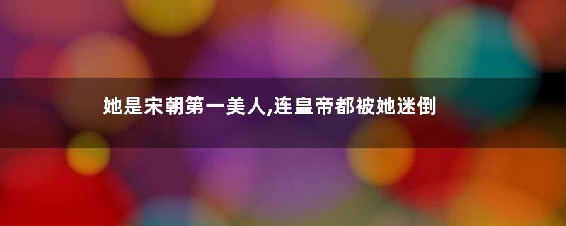 她是宋朝第一美人,连皇帝都被她迷倒