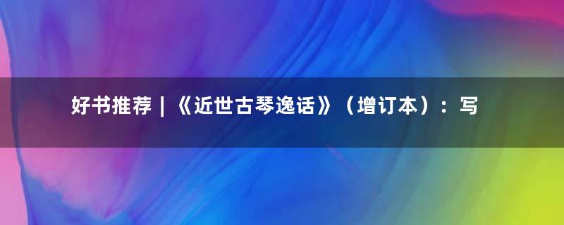 好书推荐︱《近世古琴逸话》（增订本）：写尽琴人悲欢