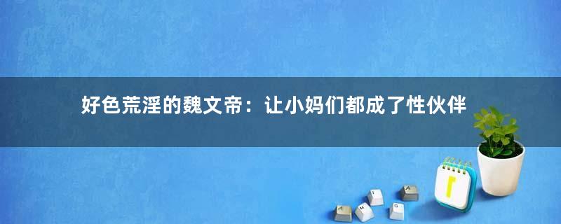 好色荒淫的魏文帝：让小妈们都成了性伙伴