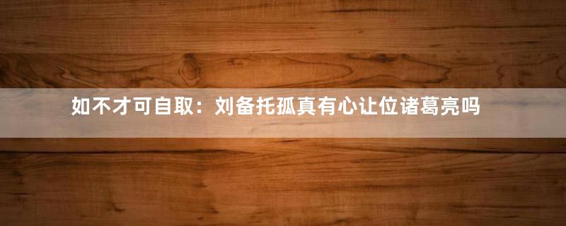 如不才可自取：刘备托孤真有心让位诸葛亮吗？