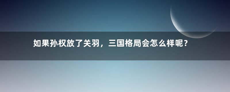 如果孙权放了关羽，三国格局会怎么样呢？