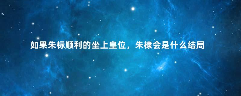 如果朱标顺利的坐上皇位，朱棣会是什么结局？