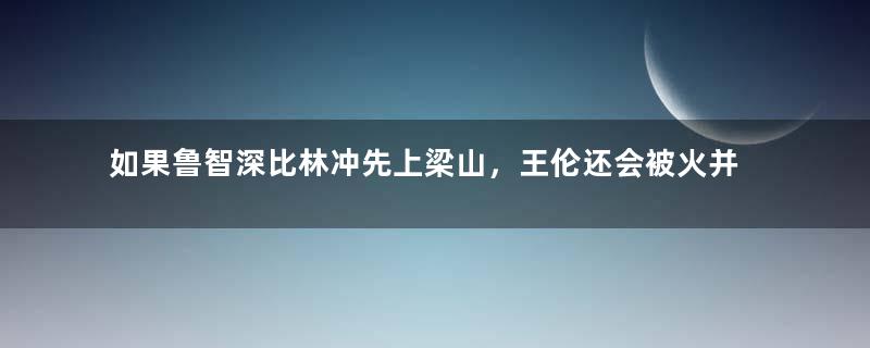 如果鲁智深比林冲先上梁山，王伦还会被火并吗？