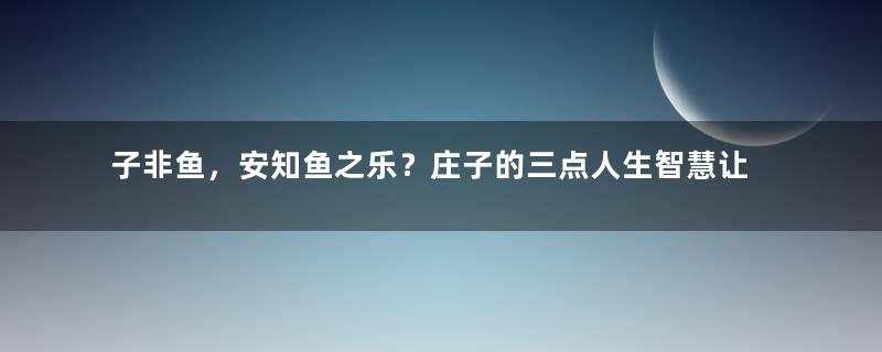 子非鱼，安知鱼之乐？庄子的三点人生智慧让生活简单一点！