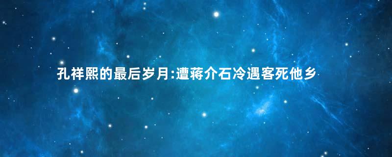 孔祥熙的最后岁月:遭蒋介石冷遇客死他乡